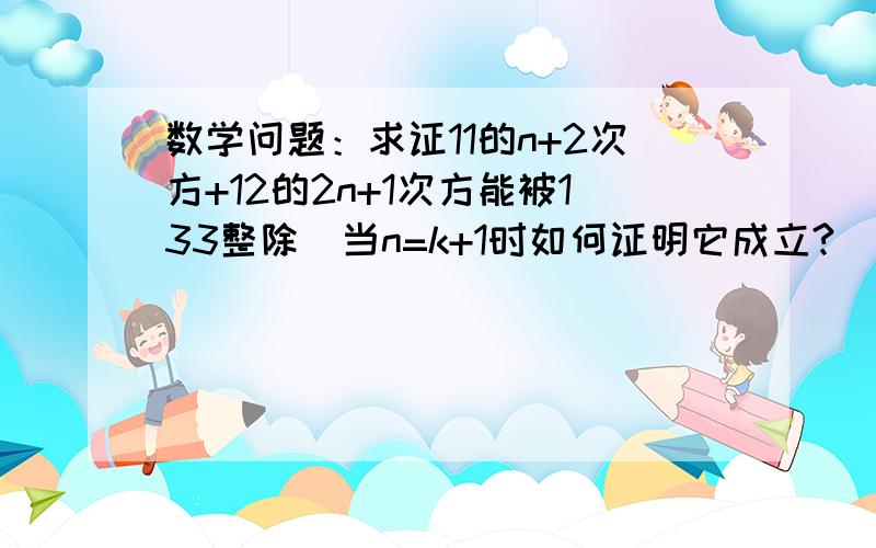 数学问题：求证11的n+2次方+12的2n+1次方能被133整除（当n=k+1时如何证明它成立?）