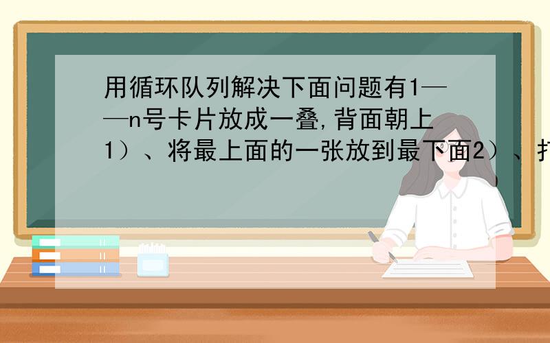 用循环队列解决下面问题有1——n号卡片放成一叠,背面朝上1）、将最上面的一张放到最下面2）、打开目前的最上面的一张卡片,并将此卡片放在边上的一叠的最上面3）、重复1）2）直到所有