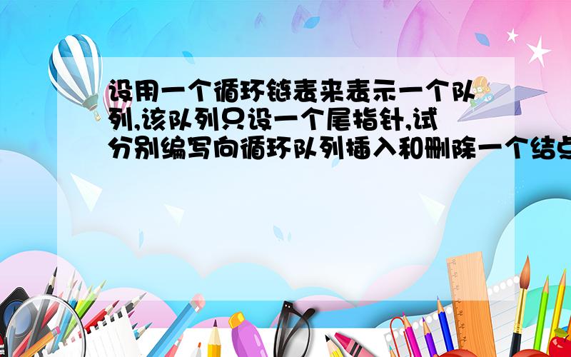 设用一个循环链表来表示一个队列,该队列只设一个尾指针,试分别编写向循环队列插入和删除一个结点的算法