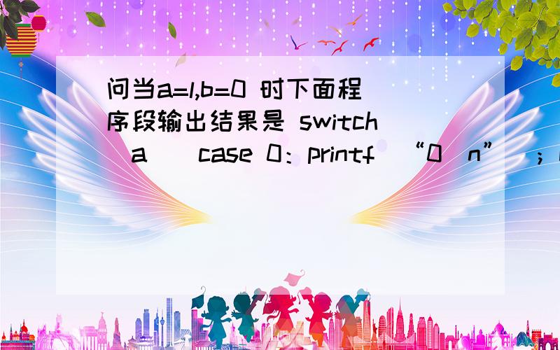 问当a=l,b=0 时下面程序段输出结果是 switch(a)(case 0：printf(“0＼n”)；break；case 1：switch(b){case 0：printf(“l＼n”)；case l：printf(“2＼n”)；break；case 2：printf(“3＼n”)；)case 2：printf(“4＼n’’)