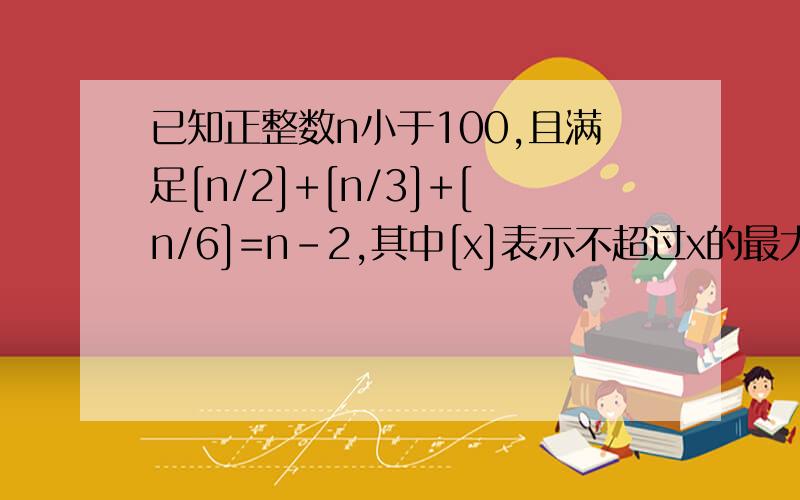 已知正整数n小于100,且满足[n/2]+[n/3]+[n/6]=n-2,其中[x]表示不超过x的最大整数,