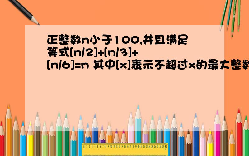 正整数n小于100,并且满足等式[n/2]+[n/3]+[n/6]=n 其中[x]表示不超过x的最大整数部分,这样的正整数友多少