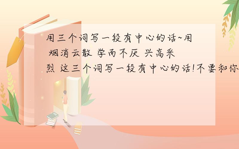 用三个词写一段有中心的话~用 烟消云散 学而不厌 兴高采烈 这三个词写一段有中心的话!不要和你是我的辞典里是一样的!