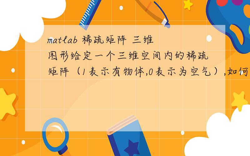 matlab 稀疏矩阵 三维图形给定一个三维空间内的稀疏矩阵（1表示有物体,0表示为空气）,如何才能将它以三维图形的模式表示出来（譬如（3 4 5）这个坐标的矩阵值为1,则空间第（3,4,5）个格子