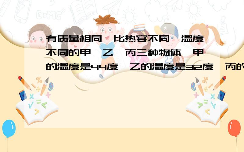 有质量相同,比热容不同,温度不同的甲,乙,丙三种物体,甲的温度是44度,乙的温度是32度,丙的温度是24度.如果将甲和乙混合后,温度为36度；如果将乙和丙混合后,温度为30度.问：甲,丙混合后,温