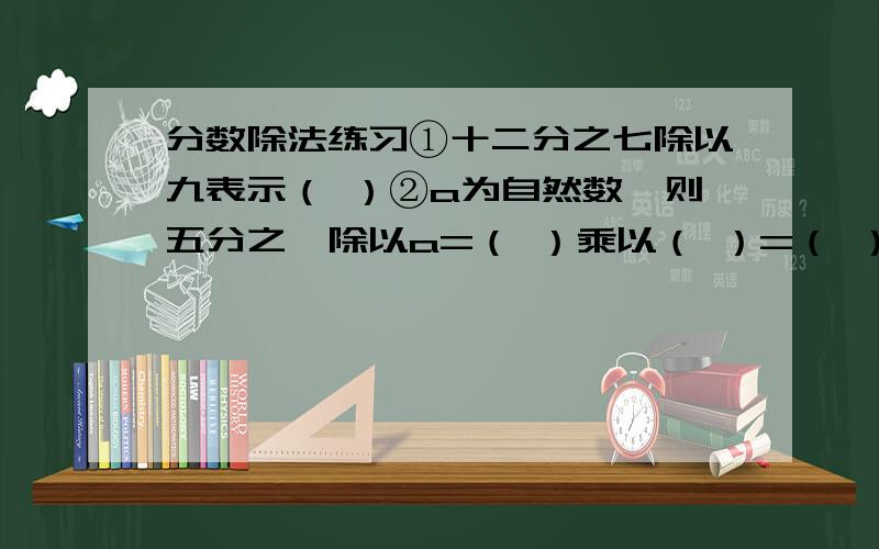 分数除法练习①十二分之七除以九表示（ ）②a为自然数,则五分之一除以a=（ ）乘以（ ）=（ ）；a分之一除以5=（ ）乘以（ ）=（ ）③莹莹是个小马虎,计算时,她把一个数除以4看成乘4,结果