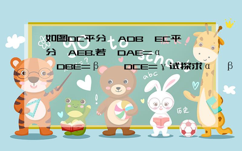 如图DC平分∠ADB,EC平分∠AEB.若∠DAE=α,∠DBE=β,∠DCE=γ试探求α,β,γ之间的关系,并写出你的探求过虽然图没有…………