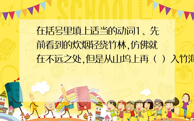 在括号里填上适当的动词1、先前看到的炊烟轻绕竹林,仿佛就在不远之处,但是从山坞上再（ ）入竹海里,（ ）山涧.（ ）竹桥,（ ）石路,比想象要远得多.2、那猴在山中,却会行走跳跃,（ ）草