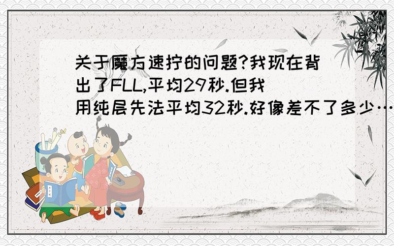 关于魔方速拧的问题?我现在背出了FLL,平均29秒.但我用纯层先法平均32秒.好像差不了多少……我背出FLL后已经练了几个月了,刚开始用FLL要1分多钟……请问如何提高?还有,四阶魔方我平均100秒