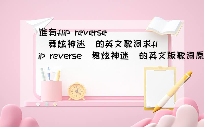 谁有flip reverse（舞炫神迷）的英文歌词求flip reverse（舞炫神迷）的英文版歌词原版是Blazin Squad唱的 张佑赫给翻唱了