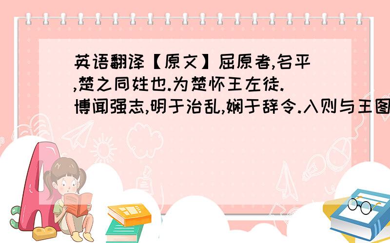 英语翻译【原文】屈原者,名平,楚之同姓也.为楚怀王左徒.博闻强志,明于治乱,娴于辞令.入则与王图议国事,以出号令；出则接遇宾客,应对诸侯.王甚任之.上官大夫与之同列,争宠而心害其能.怀