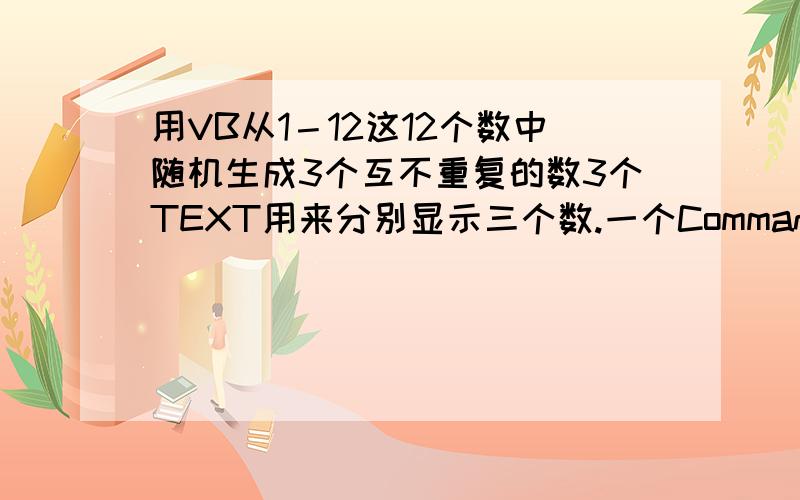 用VB从1－12这12个数中随机生成3个互不重复的数3个TEXT用来分别显示三个数.一个Command1 用来每点一次刷新一次.三个数只要不是重复就可以了,不用大小顺序什么的.请写出完整程序 ,最好带上注