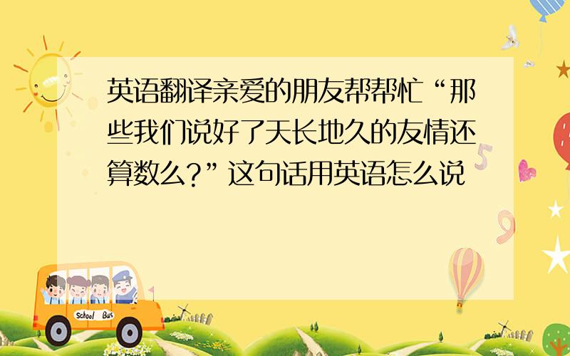 英语翻译亲爱的朋友帮帮忙“那些我们说好了天长地久的友情还算数么?”这句话用英语怎么说