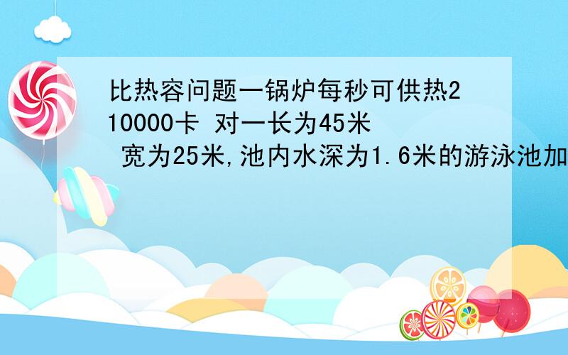 比热容问题一锅炉每秒可供热210000卡 对一长为45米 宽为25米,池内水深为1.6米的游泳池加热,若不计热量散失,想要使整个水池的水温升高1℃,至少需耗时多久?