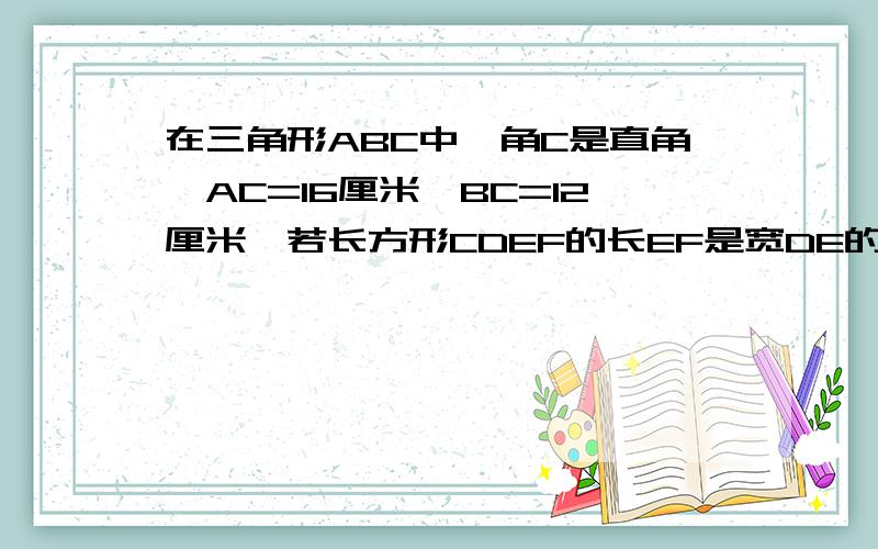 在三角形ABC中,角C是直角,AC=16厘米,BC=12厘米,若长方形CDEF的长EF是宽DE的2倍,求这个长方形的面积.点E在AB上,点D在AC上,点F在BC上.请各位江湖大虾们根据题意换图帮小弟解题,江湖告急!1