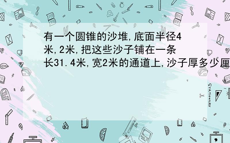 有一个圆锥的沙堆,底面半径4米,2米,把这些沙子铺在一条长31.4米,宽2米的通道上,沙子厚多少厘米?