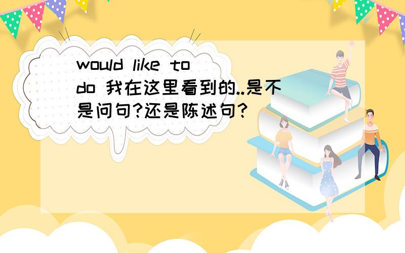 would like to do 我在这里看到的..是不是问句?还是陈述句?