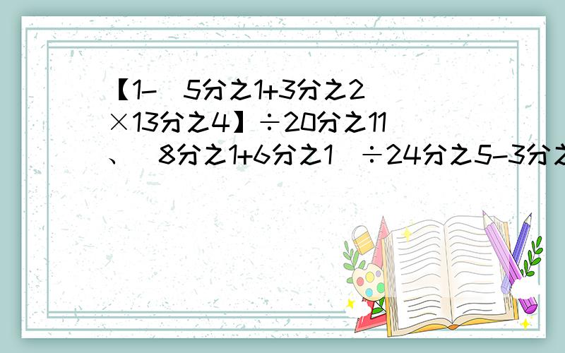 【1-(5分之1+3分之2)×13分之4】÷20分之11、(8分之1+6分之1）÷24分之5-3分之2×4分之1（能简算的简算）