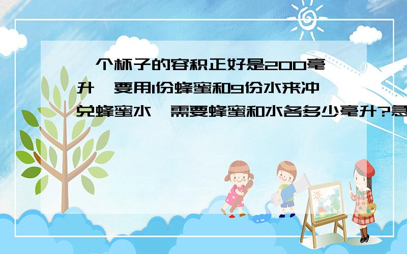 一个杯子的容积正好是200毫升,要用1份蜂蜜和9份水来冲兑蜂蜜水,需要蜂蜜和水各多少毫升?急