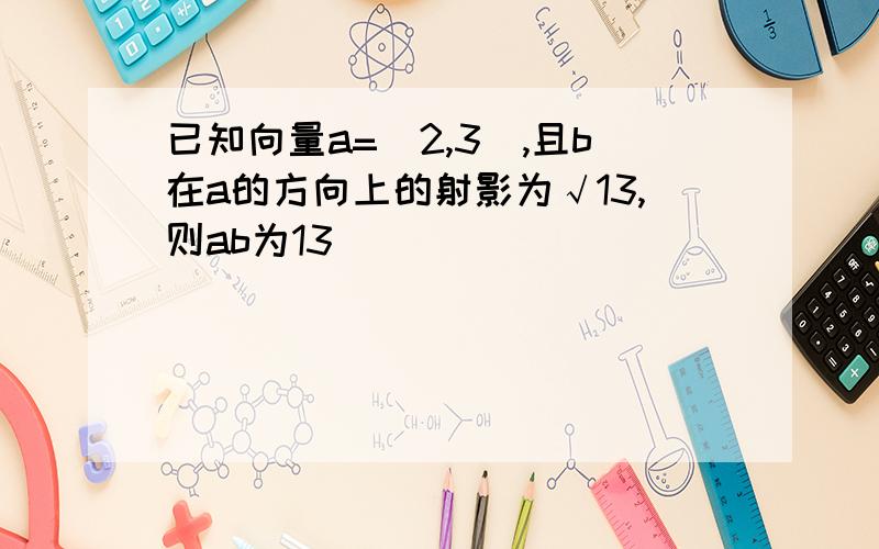 已知向量a=(2,3),且b在a的方向上的射影为√13,则ab为13