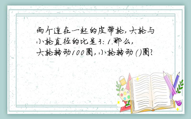 两个连在一起的皮带轮,大轮与小轮直径的比是3:1.那么,大轮转动100圈,小轮转动()圈?