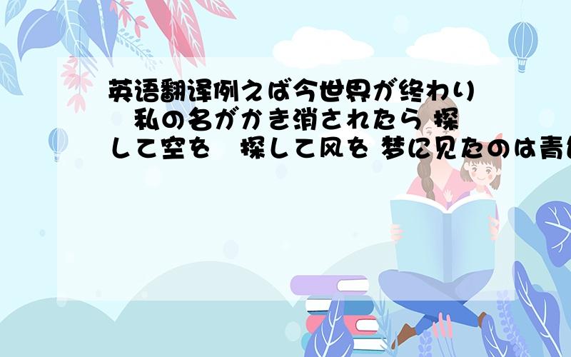 英语翻译例えば今世界が终わり　私の名がかき消されたら 探して空を　探して风を 梦に见たのは青色の鸟　落とした羽かき集めたわ 探して记忆を　残して明日を ああ　目を闭じて浮か