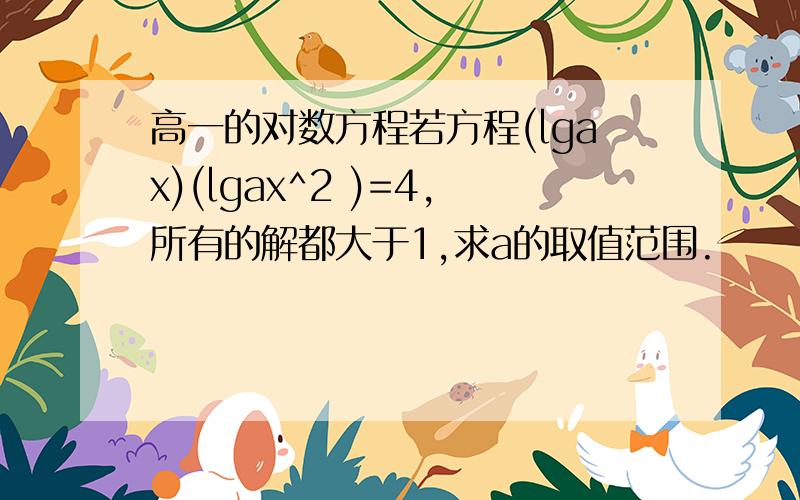 高一的对数方程若方程(lgax)(lgax^2 )=4,所有的解都大于1,求a的取值范围.