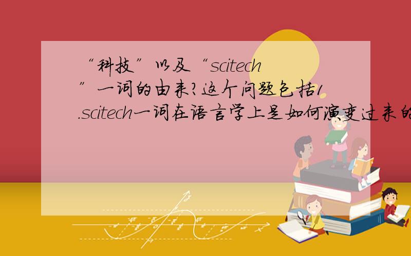 “科技”以及“scitech”一词的由来?这个问题包括1.scitech一词在语言学上是如何演变过来的?2.在中文中,科技一词是由谁第一个提出的,基于什么样的理论,环境等等.3.科技或者scitech目前的释义