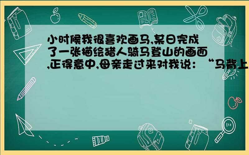 小时候我很喜欢画马,某日完成了一张描绘猎人骑马登山的画面,正得意中,母亲走过来对我说：“马背上的人坐得太挺了,你要知道：当骑马上坡的时候,身子要向前俯,否则人跟马都容易翻倒.”