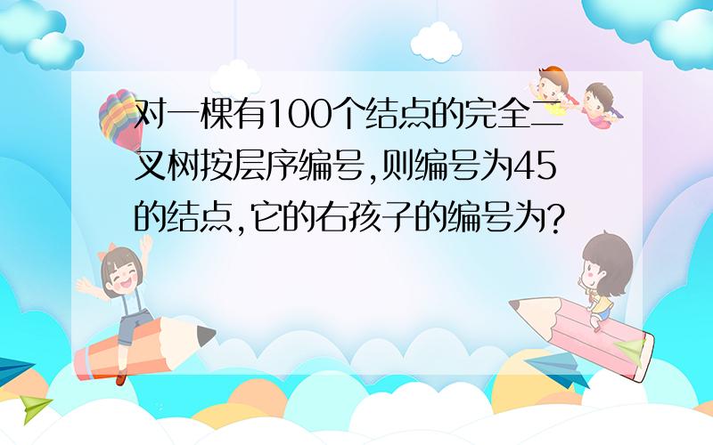 对一棵有100个结点的完全二叉树按层序编号,则编号为45的结点,它的右孩子的编号为?