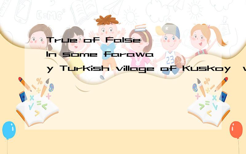 True of False,In some faraway Turkish village of Kuskoy,whistling is as important as talking.In fact,whistling is talking because the villagers speak and sing by whistling.Kuskoy parents begin to teach their boys and girls the language of whistling a