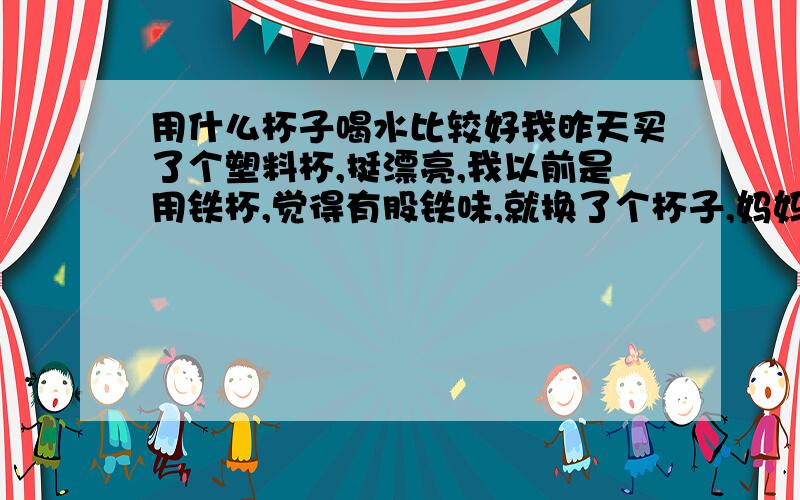 用什么杯子喝水比较好我昨天买了个塑料杯,挺漂亮,我以前是用铁杯,觉得有股铁味,就换了个杯子,妈妈说用塑料杯不太好哦,我想知道为什么不太好,还有用什么杯子最好了,请详细回答,嗯,塑料