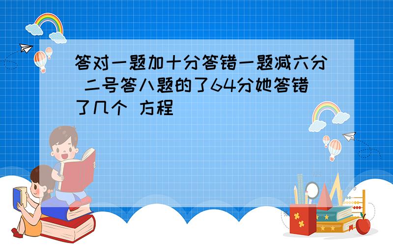 答对一题加十分答错一题减六分 二号答八题的了64分她答错了几个 方程