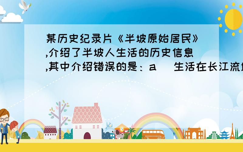 某历史纪录片《半坡原始居民》,介绍了半坡人生活的历史信息,其中介绍错误的是：a   生活在长江流域     b     住着半地穴式房屋      c   种着粮食作物栗   d   使用磨制石器生产    求大家帮