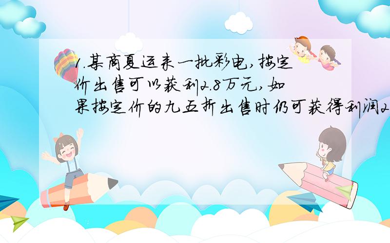 1.某商夏运来一批彩电,按定价出售可以获利2.8万元,如果按定价的九五折出售时仍可获得利润2000元,则这批彩电的进价是多少元?2.一件商品随季节变化降价出售,如果按现价降低10%仍可获利180元