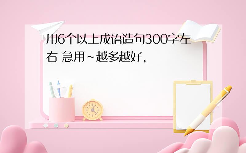 用6个以上成语造句300字左右 急用~越多越好,