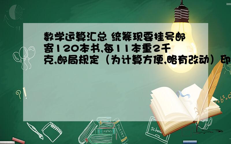 数学运算汇总 统筹现要挂号邮寄120本书,每11本重2千克,邮局规定（为计算方便,略有改动）印刷品的邮费是每千克0.8元,不足1千克的以1千克计,每件限重5千克,挂号费每件0.6元（含手续费0.3元）