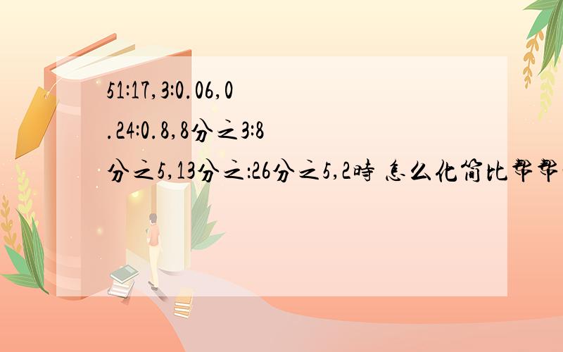 51:17,3:0.06,0.24:0.8,8分之3:8分之5,13分之：26分之5,2时 怎么化简比帮帮忙!