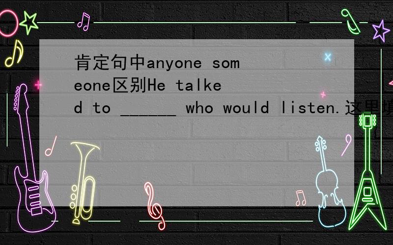 肯定句中anyone someone区别He talked to ______ who would listen.这里填anyone还是 someone?它们有什么区别噗...打错了 是anyone还是 everyone？