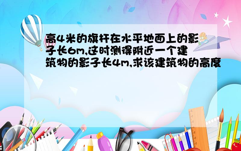 高4米的旗杆在水平地面上的影子长6m,这时测得附近一个建筑物的影子长4m,求该建筑物的高度