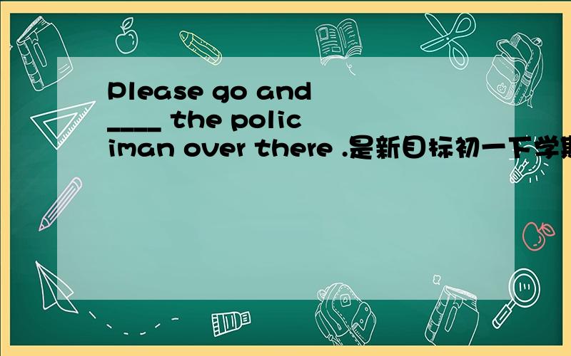 Please go and ____ the policiman over there .是新目标初一下学期第二课的,主要是填路的方向,直走什么的.