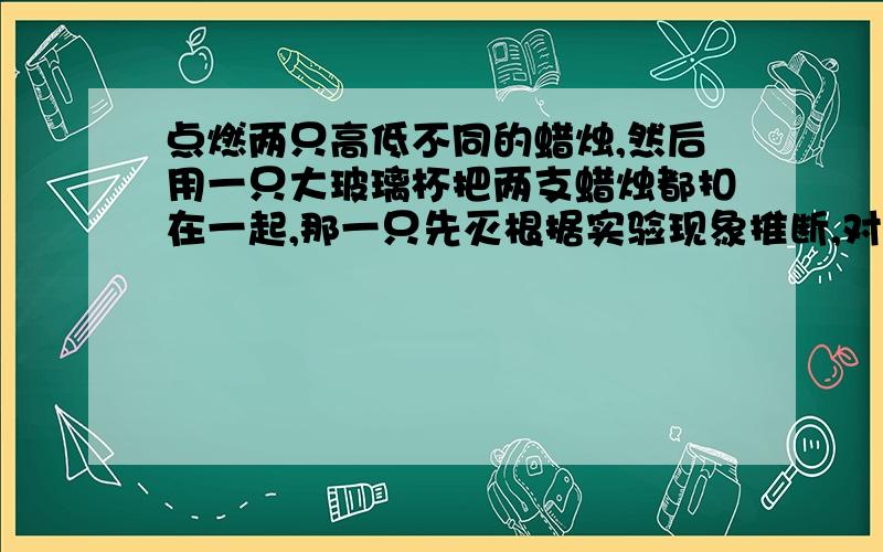 点燃两只高低不同的蜡烛,然后用一只大玻璃杯把两支蜡烛都扣在一起,那一只先灭根据实验现象推断,对不幸遇到火灾时欲逃生的人们的建议是