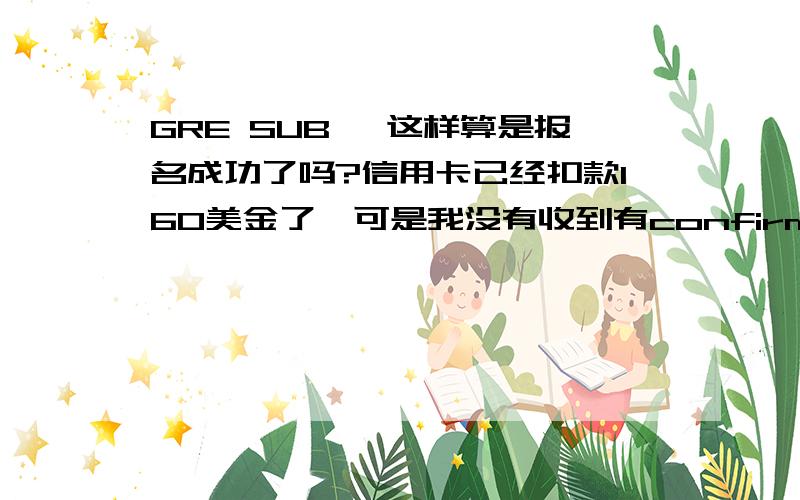 GRE SUB ,这样算是报名成功了吗?信用卡已经扣款160美金了,可是我没有收到有confirmation number的e-mail.钱也没有打回我的卡上.算是报名成功了吗?很着急啊~~拜托了!