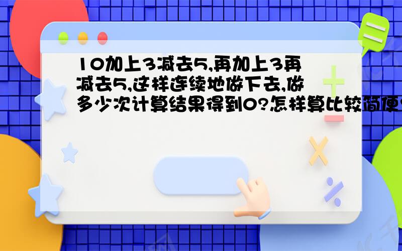 10加上3减去5,再加上3再减去5,这样连续地做下去,做多少次计算结果得到0?怎样算比较简便?