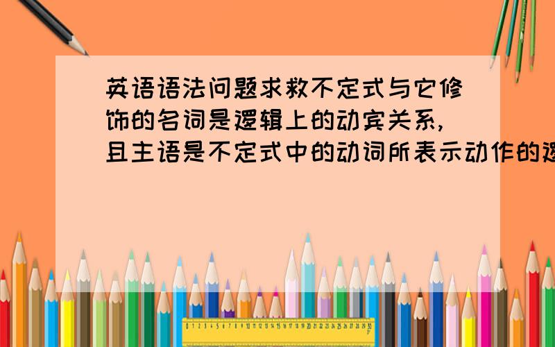 英语语法问题求救不定式与它修饰的名词是逻辑上的动宾关系,且主语是不定式中的动词所表示动作的逻辑主语或在句中能找到其逻辑主语,用主动表示被动.麻烦对这个语法解释配合两个英语