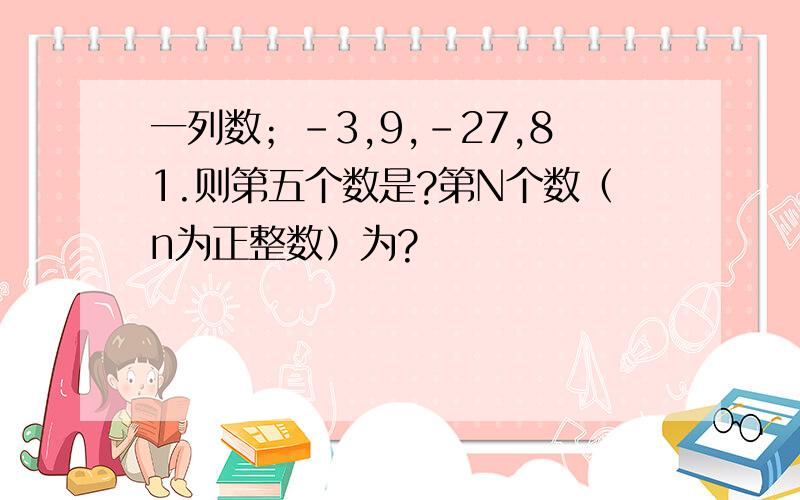 一列数；-3,9,-27,81.则第五个数是?第N个数（n为正整数）为?