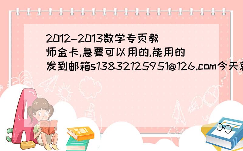 2012-2013数学专页教师金卡,急要可以用的,能用的发到邮箱s13832125951@126.com今天就要!报纸作业整个假期都找不着,今天刚向老师又要了一份,一大厚本呢肯定写不完啊,同志们帮帮忙啊.如果可以用