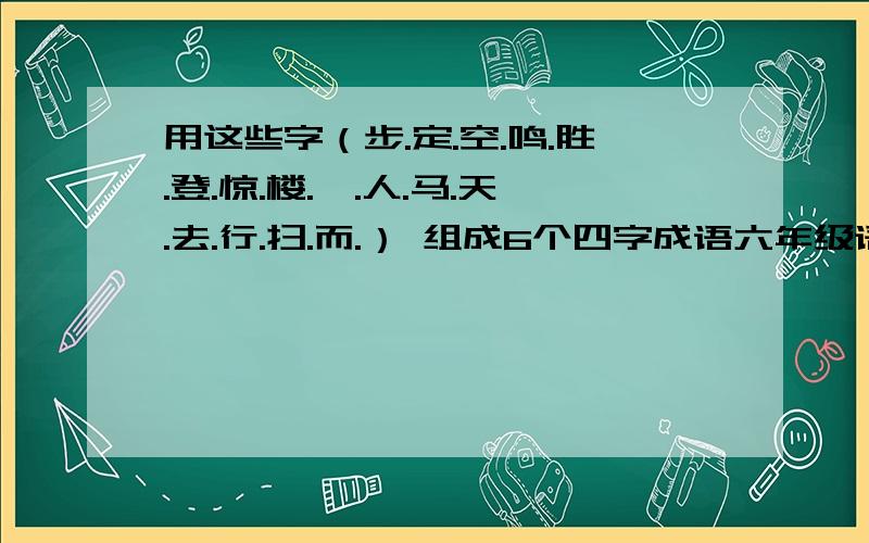 用这些字（步.定.空.鸣.胜.登.惊.楼.一.人.马.天.去.行.扫.而.） 组成6个四字成语六年级语文寒假作业第25页急啊!