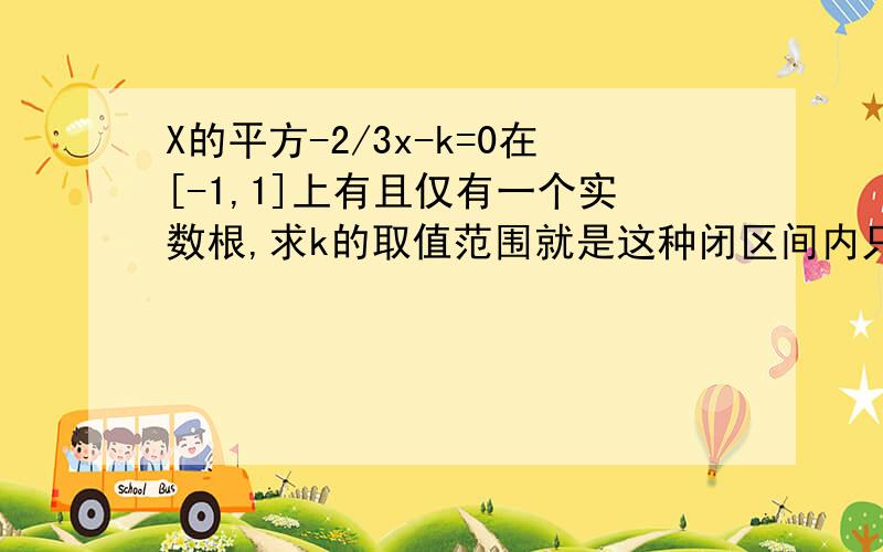 X的平方-2/3x-k=0在[-1,1]上有且仅有一个实数根,求k的取值范围就是这种闭区间内只有一个实数根类型的问题我想详细了解!比如这道题求详细思路.你不算出来也可以,想要知道思路