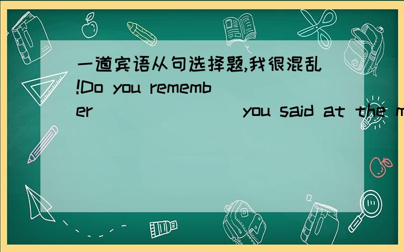 一道宾语从句选择题,我很混乱!Do you remember _______ you said at the meeting?A.when B.what C.that D.those(what和that在引导宾语从句和定语从句方面的区别）